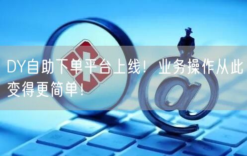 DY自助下单平台上线！业务操作从此变得更简单！