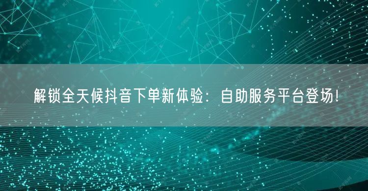 解锁全天候抖音下单新体验：自助服务平台登场！