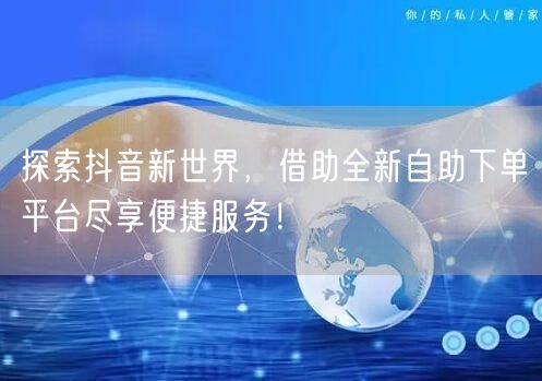 探索抖音新世界，借助全新自助下单平台尽享便捷服务！