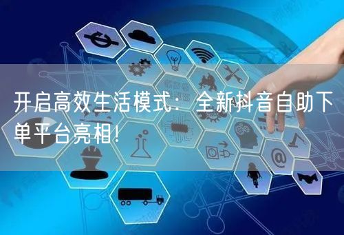 开启高效生活模式：全新抖音自助下单平台亮相！