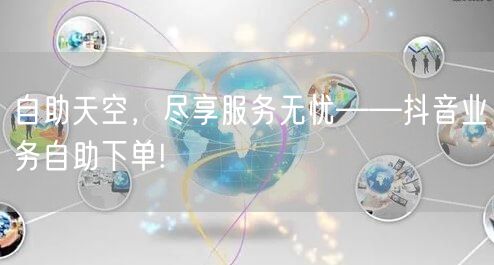 自助天空，尽享服务无忧——抖音业务自助下单!