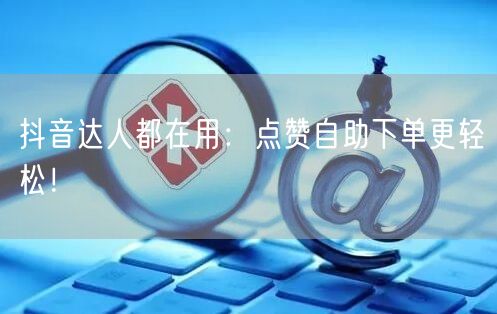 抖音达人都在用：点赞自助下单更轻松！