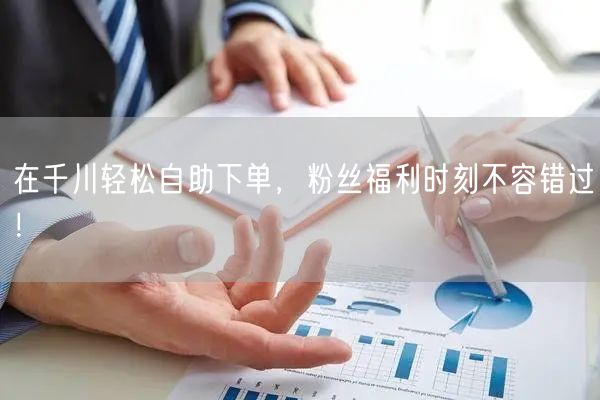 在千川轻松自助下单，粉丝福利时刻不容错过！