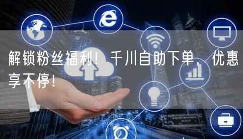 解锁粉丝福利！千川自助下单，优惠享不停！