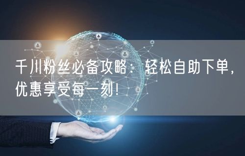 千川粉丝必备攻略：轻松自助下单，优惠享受每一刻！