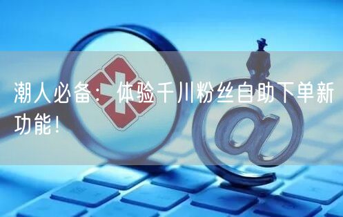 潮人必备：体验千川粉丝自助下单新功能！