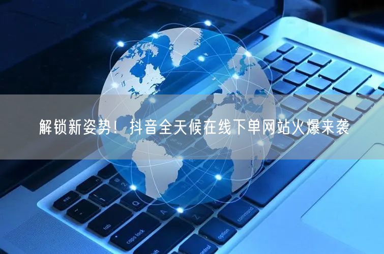 解锁新姿势！抖音全天候在线下单网站火爆来袭