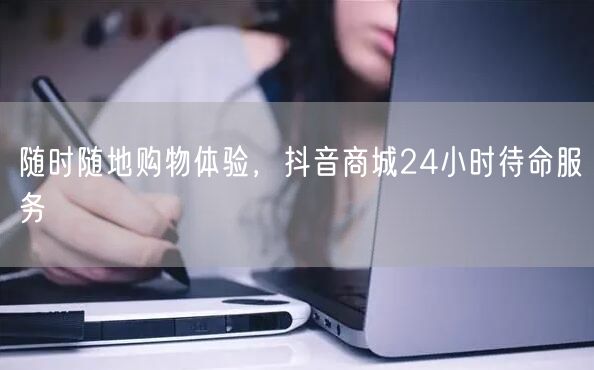 随时随地购物体验，抖音商城24小时待命服务