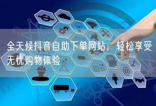 全天候抖音自助下单网站，轻松享受无忧购物体验
