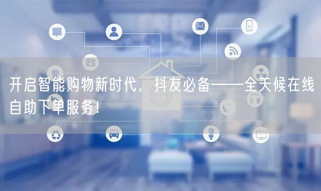开启智能购物新时代，抖友必备——全天候在线自助下单服务！