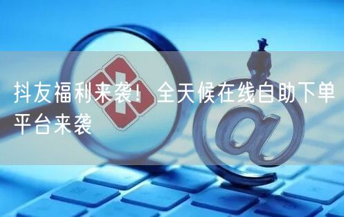 抖友福利来袭！全天候在线自助下单平台来袭