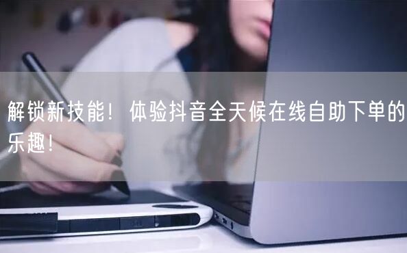 解锁新技能！体验抖音全天候在线自助下单的乐趣！