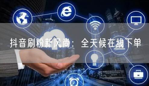 抖音刷粉新风尚：全天候在线下单