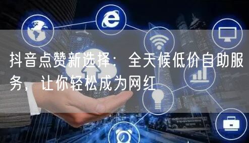 抖音点赞新选择：全天候低价自助服务，让你轻松成为网红