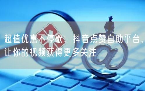 超值优惠不停歇！抖音点赞自助平台，让你的