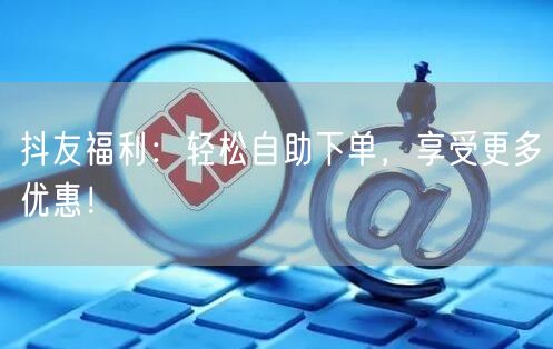 抖友福利：轻松自助下单，享受更多优惠！