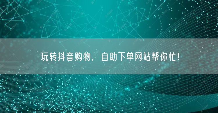 玩转抖音购物，自助下单网站帮你忙！