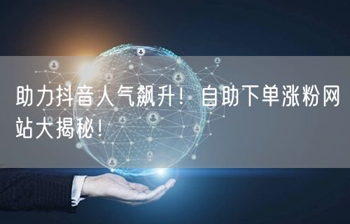 助力抖音人气飙升！自助下单涨粉网站大揭秘！