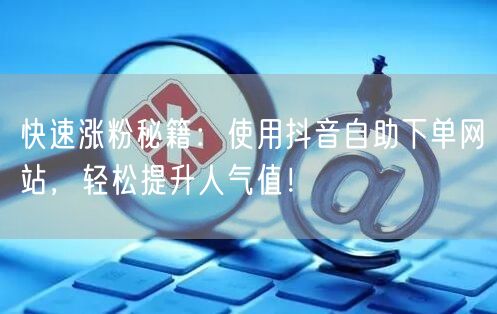 快速涨粉秘籍：使用抖音自助下单网站，轻松提升人气值！