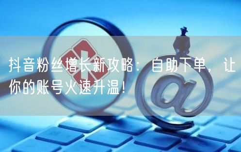 抖音粉丝增长新攻略：自助下单，让你的账号火速升温！