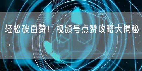 轻松破百赞！视频号点赞攻略大揭秘。