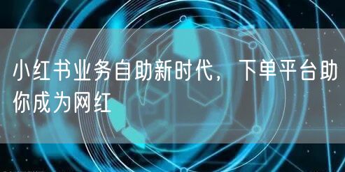 小红书业务自助新时代，下单平台助你成为网红