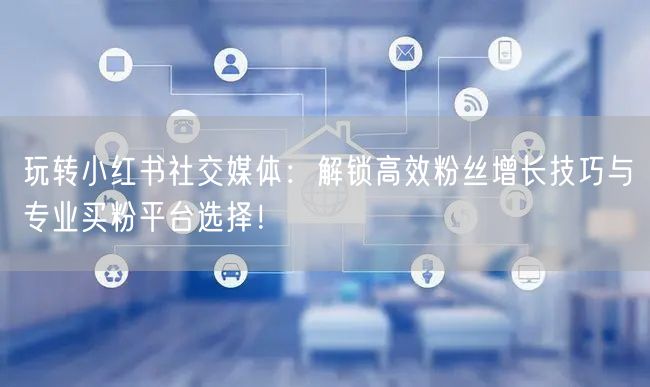 玩转小红书社交媒体：解锁高效粉丝增长技巧与专业买粉平台选择！