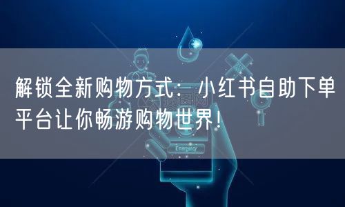解锁全新购物方式：小红书自助下单平台让你畅游购物世界！