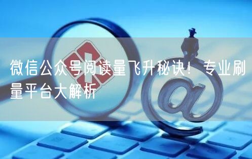 微信公众号阅读量飞升秘诀！专业刷量平台大解析