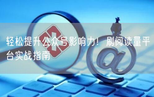 轻松提升公众号影响力！刷阅读量平台实战指南