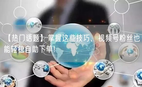 【热门话题】掌握这些技巧，视频号粉丝也能轻松自助下单！