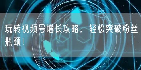 玩转视频号增长攻略，轻松突破粉丝瓶颈！