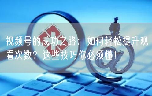视频号的成功之路：如何轻松提升观看次数？这些技巧你必须懂！