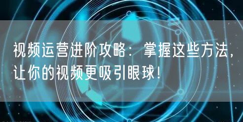 视频运营进阶攻略：掌握这些方法，让你的视频更吸引眼球！