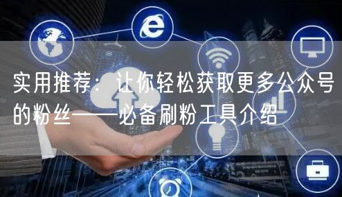 实用推荐：让你轻松获取更多公众号的粉丝——必备刷粉工具介绍