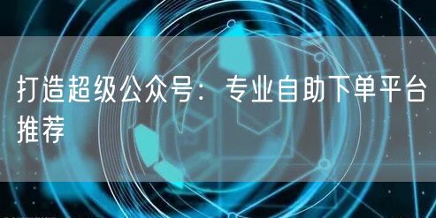 打造超级公众号：专业自助下单平台推荐